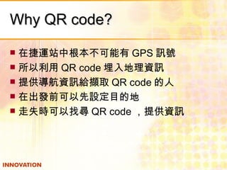 Why QR code? 在捷運站中根本不可能有 GPS 訊號 所以利用 QR code 埋入地理資訊 提供導航資訊給擷取 QR code 的人 在出發前可以先設定目的地 走失時可以找尋 QR code ，提供資訊 