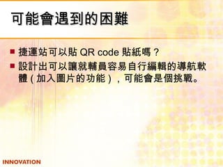 可能會遇到的困難 捷運站可以貼 QR code 貼紙嗎？ 設計出可以讓就輔員容易自行編輯的導航軟體 ( 加入圖片的功能 ) ，可能會是個挑戰。 