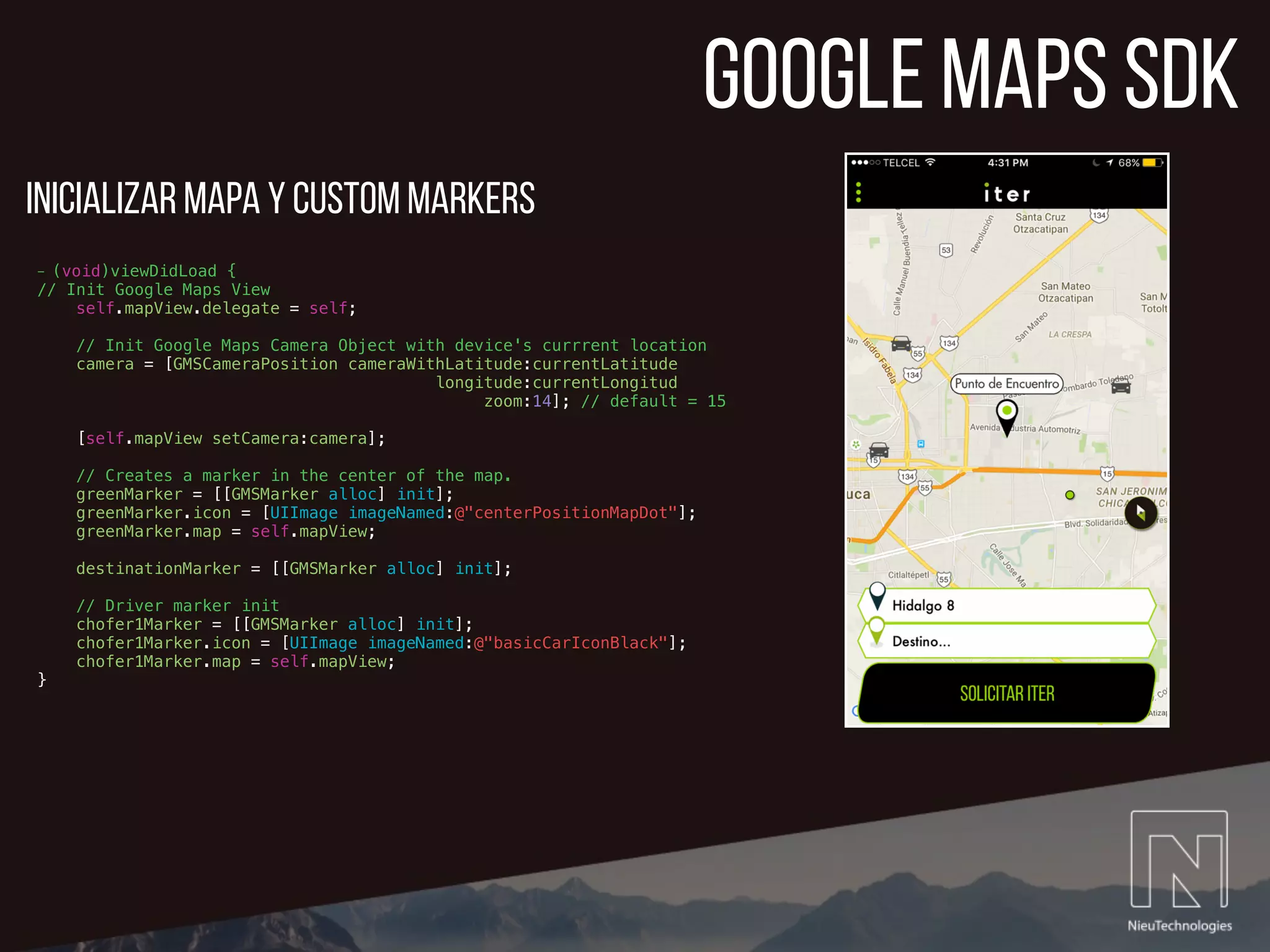 google maps sdk
- (void)viewDidLoad {
// Init Google Maps View
self.mapView.delegate = self;
// Init Google Maps Camera Object with device's currrent location
camera = [GMSCameraPosition cameraWithLatitude:currentLatitude
longitude:currentLongitud
zoom:14]; // default = 15
[self.mapView setCamera:camera];
// Creates a marker in the center of the map.
greenMarker = [[GMSMarker alloc] init];
greenMarker.icon = [UIImage imageNamed:@"centerPositionMapDot"];
greenMarker.map = self.mapView;
destinationMarker = [[GMSMarker alloc] init];
// Driver marker init
chofer1Marker = [[GMSMarker alloc] init];
chofer1Marker.icon = [UIImage imageNamed:@"basicCarIconBlack"];
chofer1Marker.map = self.mapView;
}
Inicializar Mapa y custom markers
 