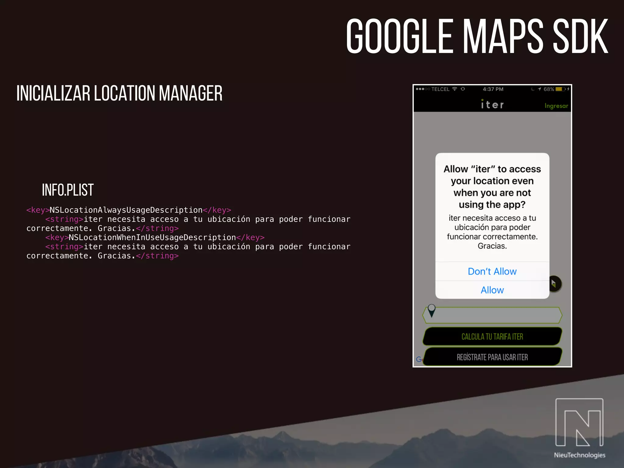 google maps sdk
<key>NSLocationAlwaysUsageDescription</key>
<string>iter necesita acceso a tu ubicación para poder funcionar
correctamente. Gracias.</string>
<key>NSLocationWhenInUseUsageDescription</key>
<string>iter necesita acceso a tu ubicación para poder funcionar
correctamente. Gracias.</string>
Inicializar location manager
info.plist
 