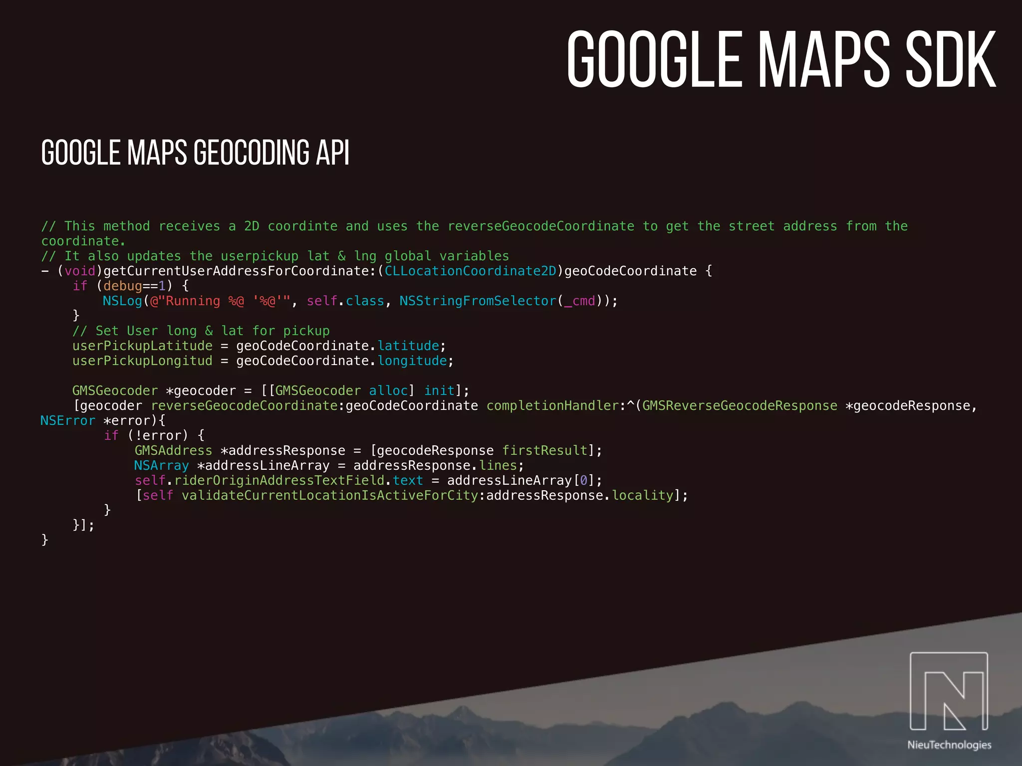 google maps sdk
// This method receives a 2D coordinte and uses the reverseGeocodeCoordinate to get the street address from the
coordinate.
// It also updates the userpickup lat & lng global variables
- (void)getCurrentUserAddressForCoordinate:(CLLocationCoordinate2D)geoCodeCoordinate {
if (debug==1) {
NSLog(@"Running %@ '%@'", self.class, NSStringFromSelector(_cmd));
}
// Set User long & lat for pickup
userPickupLatitude = geoCodeCoordinate.latitude;
userPickupLongitud = geoCodeCoordinate.longitude;
GMSGeocoder *geocoder = [[GMSGeocoder alloc] init];
[geocoder reverseGeocodeCoordinate:geoCodeCoordinate completionHandler:^(GMSReverseGeocodeResponse *geocodeResponse,
NSError *error){
if (!error) {
GMSAddress *addressResponse = [geocodeResponse firstResult];
NSArray *addressLineArray = addressResponse.lines;
self.riderOriginAddressTextField.text = addressLineArray[0];
[self validateCurrentLocationIsActiveForCity:addressResponse.locality];
}
}];
}
google Maps Geocoding API
 