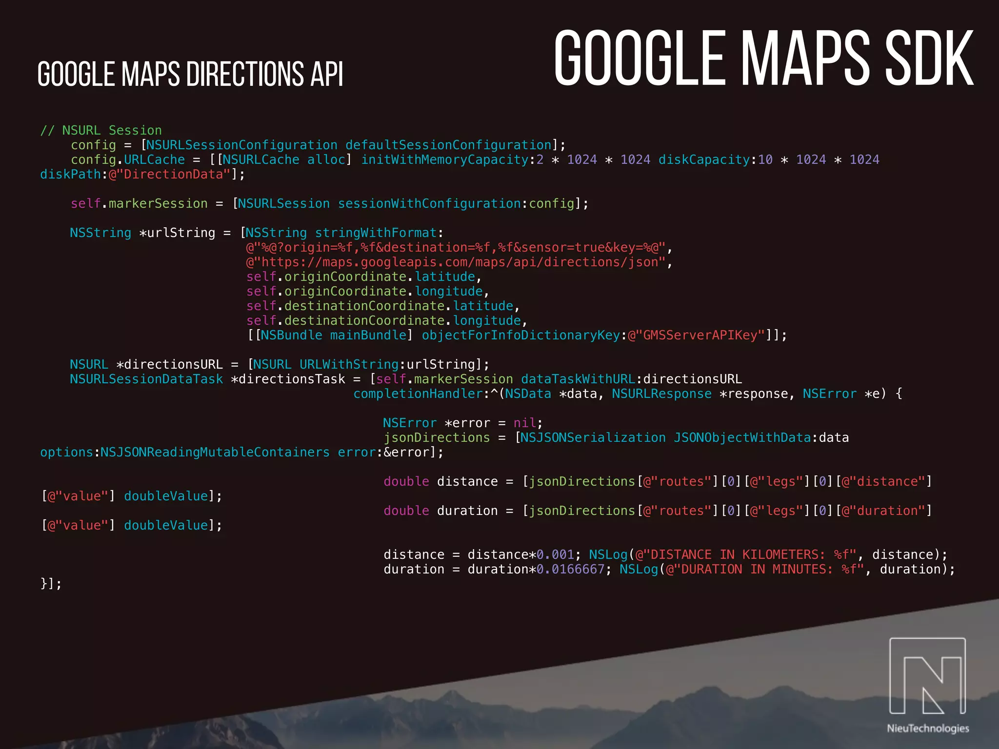 google maps sdk
// NSURL Session
config = [NSURLSessionConfiguration defaultSessionConfiguration];
config.URLCache = [[NSURLCache alloc] initWithMemoryCapacity:2 * 1024 * 1024 diskCapacity:10 * 1024 * 1024
diskPath:@"DirectionData"];
self.markerSession = [NSURLSession sessionWithConfiguration:config];
NSString *urlString = [NSString stringWithFormat:
@"%@?origin=%f,%f&destination=%f,%f&sensor=true&key=%@",
@"https://maps.googleapis.com/maps/api/directions/json",
self.originCoordinate.latitude,
self.originCoordinate.longitude,
self.destinationCoordinate.latitude,
self.destinationCoordinate.longitude,
[[NSBundle mainBundle] objectForInfoDictionaryKey:@"GMSServerAPIKey"]];
NSURL *directionsURL = [NSURL URLWithString:urlString];
NSURLSessionDataTask *directionsTask = [self.markerSession dataTaskWithURL:directionsURL
completionHandler:^(NSData *data, NSURLResponse *response, NSError *e) {
NSError *error = nil;
jsonDirections = [NSJSONSerialization JSONObjectWithData:data
options:NSJSONReadingMutableContainers error:&error];
double distance = [jsonDirections[@"routes"][0][@"legs"][0][@"distance"]
[@"value"] doubleValue];
double duration = [jsonDirections[@"routes"][0][@"legs"][0][@"duration"]
[@"value"] doubleValue];
distance = distance*0.001; NSLog(@"DISTANCE IN KILOMETERS: %f", distance);
duration = duration*0.0166667; NSLog(@"DURATION IN MINUTES: %f", duration);
}];
google Maps directions API
 