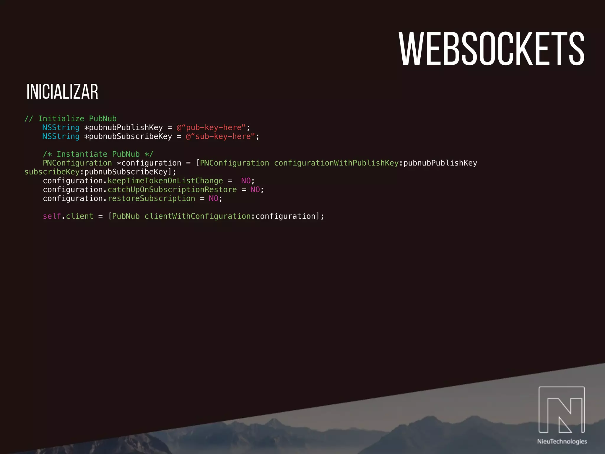 websockets
// Initialize PubNub
NSString *pubnubPublishKey = @“pub-key-here";
NSString *pubnubSubscribeKey = @“sub-key-here";
/* Instantiate PubNub */
PNConfiguration *configuration = [PNConfiguration configurationWithPublishKey:pubnubPublishKey
subscribeKey:pubnubSubscribeKey];
configuration.keepTimeTokenOnListChange = NO;
configuration.catchUpOnSubscriptionRestore = NO;
configuration.restoreSubscription = NO;
self.client = [PubNub clientWithConfiguration:configuration];
inicializar
 