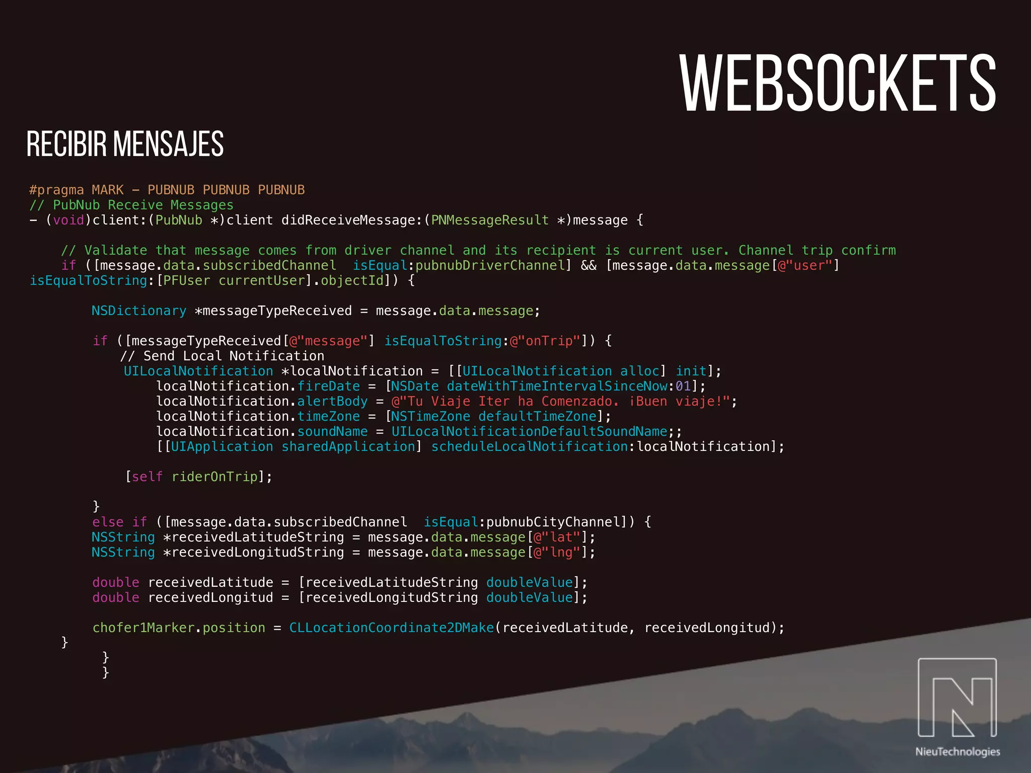 websockets
#pragma MARK - PUBNUB PUBNUB PUBNUB
// PubNub Receive Messages
- (void)client:(PubNub *)client didReceiveMessage:(PNMessageResult *)message {
// Validate that message comes from driver channel and its recipient is current user. Channel trip confirm
if ([message.data.subscribedChannel isEqual:pubnubDriverChannel] && [message.data.message[@"user"]
isEqualToString:[PFUser currentUser].objectId]) {
NSDictionary *messageTypeReceived = message.data.message;
if ([messageTypeReceived[@"message"] isEqualToString:@"onTrip"]) {
// Send Local Notification
UILocalNotification *localNotification = [[UILocalNotification alloc] init];
localNotification.fireDate = [NSDate dateWithTimeIntervalSinceNow:01];
localNotification.alertBody = @"Tu Viaje Iter ha Comenzado. ¡Buen viaje!";
localNotification.timeZone = [NSTimeZone defaultTimeZone];
localNotification.soundName = UILocalNotificationDefaultSoundName;;
[[UIApplication sharedApplication] scheduleLocalNotification:localNotification];
[self riderOnTrip];
}
else if ([message.data.subscribedChannel isEqual:pubnubCityChannel]) {
NSString *receivedLatitudeString = message.data.message[@"lat"];
NSString *receivedLongitudString = message.data.message[@"lng"];
double receivedLatitude = [receivedLatitudeString doubleValue];
double receivedLongitud = [receivedLongitudString doubleValue];
chofer1Marker.position = CLLocationCoordinate2DMake(receivedLatitude, receivedLongitud);
}
}
}
recibir mensajes
 