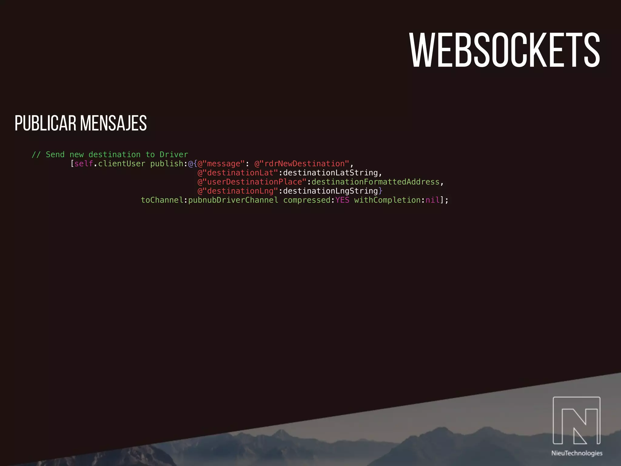 websockets
// Send new destination to Driver
[self.clientUser publish:@{@"message": @"rdrNewDestination",
@"destinationLat":destinationLatString,
@"userDestinationPlace":destinationFormattedAddress,
@"destinationLng":destinationLngString}
toChannel:pubnubDriverChannel compressed:YES withCompletion:nil];
publicar mensajes
 