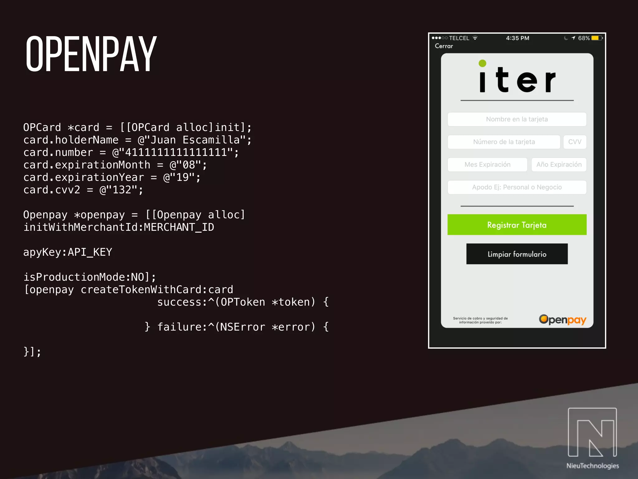 openpay
OPCard *card = [[OPCard alloc]init];
card.holderName = @"Juan Escamilla";
card.number = @"4111111111111111";
card.expirationMonth = @"08";
card.expirationYear = @"19";
card.cvv2 = @"132";
Openpay *openpay = [[Openpay alloc]
initWithMerchantId:MERCHANT_ID
apyKey:API_KEY
isProductionMode:NO];
[openpay createTokenWithCard:card
success:^(OPToken *token) {
} failure:^(NSError *error) {
}];
 