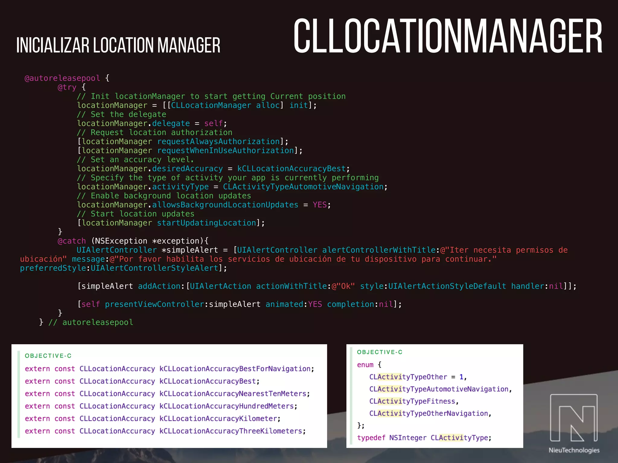 CLLocationmanager
@autoreleasepool {
@try {
// Init locationManager to start getting Current position
locationManager = [[CLLocationManager alloc] init];
// Set the delegate
locationManager.delegate = self;
// Request location authorization
[locationManager requestAlwaysAuthorization];
[locationManager requestWhenInUseAuthorization];
// Set an accuracy level.
locationManager.desiredAccuracy = kCLLocationAccuracyBest;
// Specify the type of activity your app is currently performing
locationManager.activityType = CLActivityTypeAutomotiveNavigation;
// Enable background location updates
locationManager.allowsBackgroundLocationUpdates = YES;
// Start location updates
[locationManager startUpdatingLocation];
}
@catch (NSException *exception){
UIAlertController *simpleAlert = [UIAlertController alertControllerWithTitle:@"Iter necesita permisos de
ubicación" message:@"Por favor habilita los servicios de ubicación de tu dispositivo para continuar."
preferredStyle:UIAlertControllerStyleAlert];
[simpleAlert addAction:[UIAlertAction actionWithTitle:@"Ok" style:UIAlertActionStyleDefault handler:nil]];
[self presentViewController:simpleAlert animated:YES completion:nil];
}
} // autoreleasepool
Inicializar location manager
 