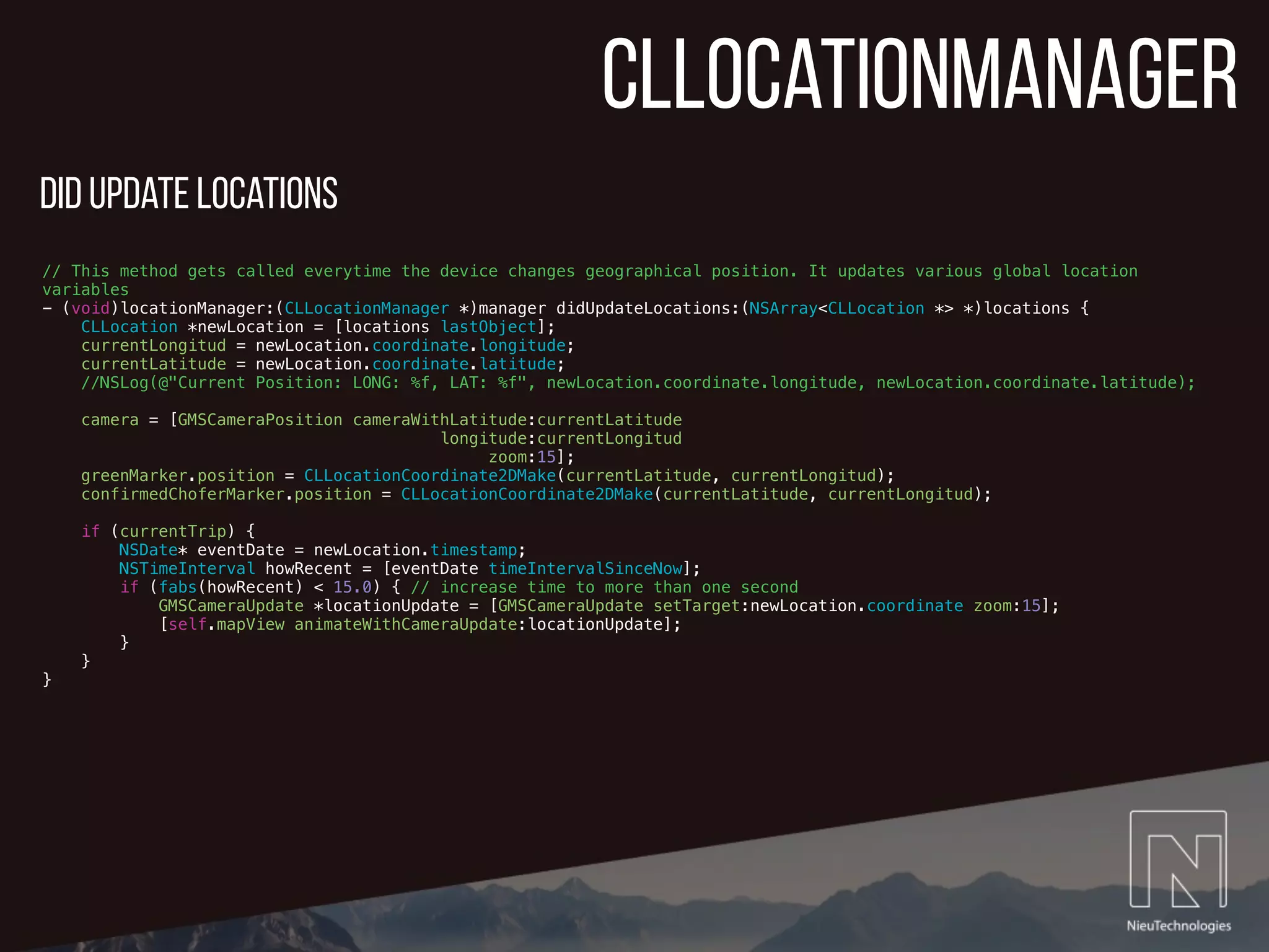 CLLocationmanager
// This method gets called everytime the device changes geographical position. It updates various global location
variables
- (void)locationManager:(CLLocationManager *)manager didUpdateLocations:(NSArray<CLLocation *> *)locations {
CLLocation *newLocation = [locations lastObject];
currentLongitud = newLocation.coordinate.longitude;
currentLatitude = newLocation.coordinate.latitude;
//NSLog(@"Current Position: LONG: %f, LAT: %f", newLocation.coordinate.longitude, newLocation.coordinate.latitude);
camera = [GMSCameraPosition cameraWithLatitude:currentLatitude
longitude:currentLongitud
zoom:15];
greenMarker.position = CLLocationCoordinate2DMake(currentLatitude, currentLongitud);
confirmedChoferMarker.position = CLLocationCoordinate2DMake(currentLatitude, currentLongitud);
if (currentTrip) {
NSDate* eventDate = newLocation.timestamp;
NSTimeInterval howRecent = [eventDate timeIntervalSinceNow];
if (fabs(howRecent) < 15.0) { // increase time to more than one second
GMSCameraUpdate *locationUpdate = [GMSCameraUpdate setTarget:newLocation.coordinate zoom:15];
[self.mapView animateWithCameraUpdate:locationUpdate];
}
}
}
did update locations
 