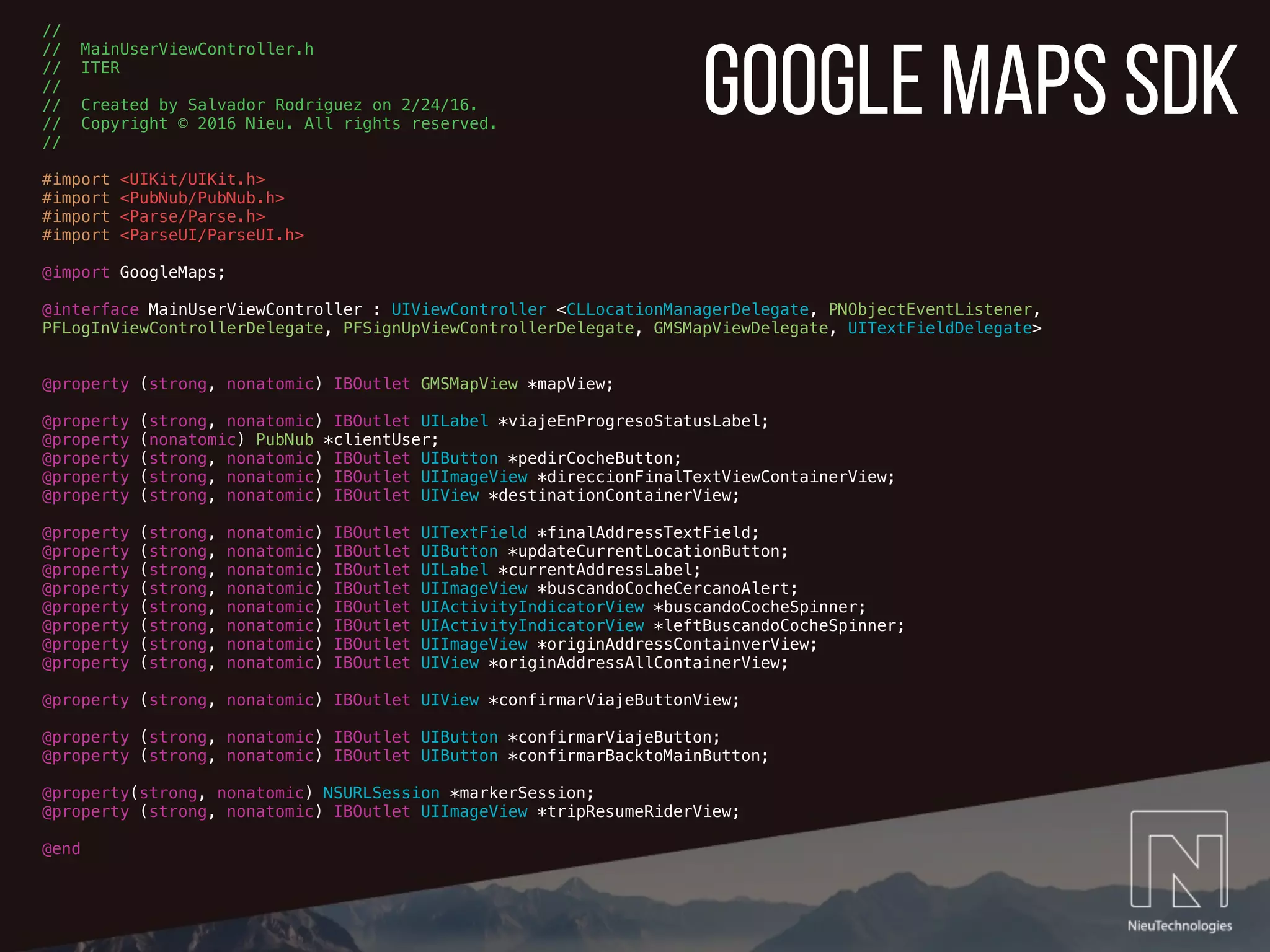 google maps sdk
//
// MainUserViewController.h
// ITER
//
// Created by Salvador Rodriguez on 2/24/16.
// Copyright © 2016 Nieu. All rights reserved.
//
#import <UIKit/UIKit.h>
#import <PubNub/PubNub.h>
#import <Parse/Parse.h>
#import <ParseUI/ParseUI.h>
@import GoogleMaps;
@interface MainUserViewController : UIViewController <CLLocationManagerDelegate, PNObjectEventListener,
PFLogInViewControllerDelegate, PFSignUpViewControllerDelegate, GMSMapViewDelegate, UITextFieldDelegate>
@property (strong, nonatomic) IBOutlet GMSMapView *mapView;
@property (strong, nonatomic) IBOutlet UILabel *viajeEnProgresoStatusLabel;
@property (nonatomic) PubNub *clientUser;
@property (strong, nonatomic) IBOutlet UIButton *pedirCocheButton;
@property (strong, nonatomic) IBOutlet UIImageView *direccionFinalTextViewContainerView;
@property (strong, nonatomic) IBOutlet UIView *destinationContainerView;
@property (strong, nonatomic) IBOutlet UITextField *finalAddressTextField;
@property (strong, nonatomic) IBOutlet UIButton *updateCurrentLocationButton;
@property (strong, nonatomic) IBOutlet UILabel *currentAddressLabel;
@property (strong, nonatomic) IBOutlet UIImageView *buscandoCocheCercanoAlert;
@property (strong, nonatomic) IBOutlet UIActivityIndicatorView *buscandoCocheSpinner;
@property (strong, nonatomic) IBOutlet UIActivityIndicatorView *leftBuscandoCocheSpinner;
@property (strong, nonatomic) IBOutlet UIImageView *originAddressContainverView;
@property (strong, nonatomic) IBOutlet UIView *originAddressAllContainerView;
@property (strong, nonatomic) IBOutlet UIView *confirmarViajeButtonView;
@property (strong, nonatomic) IBOutlet UIButton *confirmarViajeButton;
@property (strong, nonatomic) IBOutlet UIButton *confirmarBacktoMainButton;
@property(strong, nonatomic) NSURLSession *markerSession;
@property (strong, nonatomic) IBOutlet UIImageView *tripResumeRiderView;
@end
 