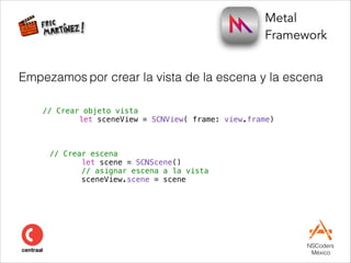 Metal  
Framework
NSCoders 
México
// Crear objeto vista
let sceneView = SCNView( frame: view.frame)
Empezamos por crear la vista de la escena y la escena
// Crear escena
let scene = SCNScene()
// asignar escena a la vista
sceneView.scene = scene
 