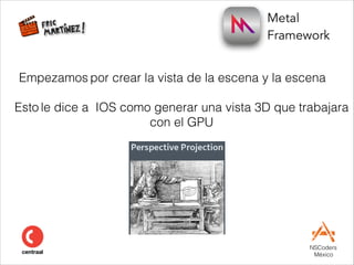 Metal  
Framework
NSCoders 
México
Empezamos por crear la vista de la escena y la escena
Esto le dice a IOS como generar una vista 3D que trabajara
con el GPU
#
 