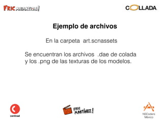 NSCoders 
México
Ejemplo de archivos
En la carpeta art.scnassets
Se encuentran los archivos .dae de colada  
y los .png de las texturas de los modelos.
 