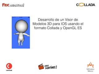 NSCoders 
México
Desarrollo de un Visor de
Modelos 3D para IOS usando el
formato Collada y OpenGL ES
 