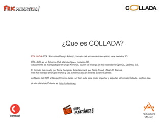 NSCoders 
México
¿Que es COLLADA?
COLLADA (COLLAborative Design Activity), formato del archivo de intercambio para modelos 3D.
COLLADA es un Schema XML standard para modelos 3D.
actualmente es manejado por el Grupo Khronos, quien se encarga de los estándares OpenGL, OpenGL ES.
El formato fue creado por Sony Computer Entertainment por Rémi Artaud y Mark C. Barnes.
este fue liberado al Grupo Kronos y usa la licencia SCEA Shared Source License.
en Marzo del 2011 el Grupo Khronos lanza un Test suite para poder importar y exportar al formato Collada archivo.dae
el sitio oﬁcial de Collada es http://collada.org
 