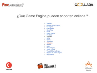NSCoders 
México
¿Que Game Engine pueden soportan collada ?
• Ardor3D
• Blender Game Engine
• C4 Engine
• CryEngine 2
• GamePlay
• GLGE
• Irrlicht Engine
• Panda3d
• SceneKit
• ShiVa
• Spring
• Torque 3D
• Turbulenz
• Unigine
• Unity
• Unreal Engine
• Vanda Engine
• Visual3D Game Engine
• Neoaxis 3d Game Engine
• HPL Engine
 