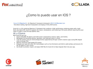 NSCoders 
México
¿Como lo puedo usar en IOS ?
Scene Kit (Objective-C) - An Objective-C framework introduced in OS X 10.8 Mountain Lion 
that allows reading, high-level manipulation and display of COLLADA scenes.
Scene Kit is a 3D-rendering Objective-C framework that combines a high-performance rendering engine with a high-
level, descriptive API. Scene Kit supports the import, manipulation, and rendering of 3D assets without requiring the exact
steps to render a scene the way OpenGL does.
At a Glance
With Scene Kit you can:
• Import COLLADA 3D objects and build scenes composed by cameras, lights, and meshes.
• Manipulate the bounding volumes, geometry, and materials used in a scene.
• Load 3D content using an interexchange format supported by all major content creations apps (using DAE (digital
asset exchange) ﬁles.
• Add live interaction with loaded 3D content.
• Integrate your app with other OS X technologies such as Core Animation and GLKit to add overlays and textures for
the 3D objects in your scenes.
• Use Xcode to preview, inspect, and adjust DAE ﬁles for Scene Kit to help integrate them into your app.
 