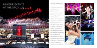 UNIQUE EVENTS    The NSC Olimpiyskiy


AT THE STADIUM   is a multifunctional sports
                 arena for holding
                 football, sports and
                 also entertainment events.
                 After the opening ceremony
                 of the stadium in
                 2011, world stars Madonna
                 and Red Hot Chili Peppers
                 band announced about
                 their plans to make shows
                 in Ukraine. Thanks to the
                 greatest reconstruction
                 the stadium was equipped
                 with all modern technologies
                 and now we have an
                 opportunity to host world
                 famous stars. We are open to
                 cooperation. In case you have
                 interesting ideas we will
                 discuss them with pleasure.
 