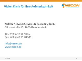 Vielen Dank für Ihre Aufmerksamkeit
19.03.14 10
NSCON Network Services & Consulting GmbH
Nikkisostraße 10| D-63674 Altenstadt
Tel. +49 6047 95 48 50
Fax +49 6047 95 48 511
info@nscon.de
www.nscon.de
 