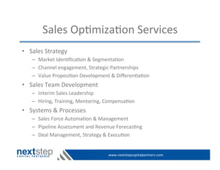 www.nextstepcapitalpartners.com	
  
Sales	
  Op>miza>on	
  Services	
  
•  Sales	
  Strategy	
  
–  Market	
  Iden>ﬁca>on	
  &	
  Segmenta>on	
  
–  Channel	
  engagement,	
  Strategic	
  Partnerships	
  
–  Value	
  Proposi>on	
  Development	
  &	
  Diﬀeren>a>on	
  
•  Sales	
  Team	
  Development	
  
–  Interim	
  Sales	
  Leadership	
  
–  Hiring,	
  Training,	
  Mentoring,	
  Compensa>on	
  
•  Systems	
  &	
  Processes	
  
–  Sales	
  Force	
  Automa>on	
  &	
  Management	
  
–  Pipeline	
  Assessment	
  and	
  Revenue	
  Forecas>ng	
  
–  Deal	
  Management,	
  Strategy	
  &	
  Execu>on	
  
 