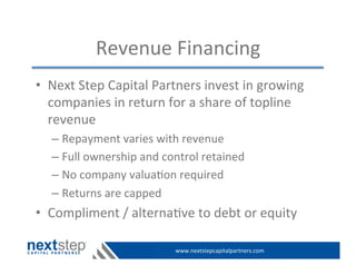 www.nextstepcapitalpartners.com	
  
Revenue	
  Financing	
  
•  Next	
  Step	
  Capital	
  Partners	
  invest	
  in	
  growing	
  
companies	
  in	
  return	
  for	
  a	
  share	
  of	
  topline	
  
revenue	
  
– Repayment	
  varies	
  with	
  revenue	
  
– Full	
  ownership	
  and	
  control	
  retained	
  
– No	
  company	
  valua>on	
  required	
  
– Returns	
  are	
  capped	
  
•  Compliment	
  /	
  alterna>ve	
  to	
  debt	
  or	
  equity	
  
 