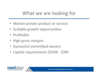 www.nextstepcapitalpartners.com	
  
What	
  we	
  are	
  looking	
  for	
  
•  Market-­‐proven	
  product	
  or	
  service	
  
•  Scalable	
  growth	
  opportuni>es	
  
•  Proﬁtable	
  
•  High	
  gross	
  margins	
  
•  Successful	
  commied	
  owners	
  
•  Capital	
  requirements	
  $250K	
  -­‐	
  $2M	
  
 