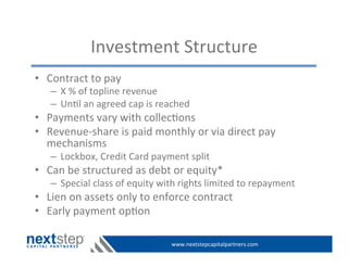 www.nextstepcapitalpartners.com	
  
Investment	
  Structure	
  
•  Contract	
  to	
  pay	
  	
  
–  X	
  %	
  of	
  topline	
  revenue	
  	
  
–  Un>l	
  an	
  agreed	
  cap	
  is	
  reached	
  
•  Payments	
  vary	
  with	
  collec>ons	
  
•  Revenue-­‐share	
  is	
  paid	
  monthly	
  or	
  via	
  direct	
  pay	
  
mechanisms	
  
–  Lockbox,	
  Credit	
  Card	
  payment	
  split	
  
•  Can	
  be	
  structured	
  as	
  debt	
  or	
  equity*	
  
–  Special	
  class	
  of	
  equity	
  with	
  rights	
  limited	
  to	
  repayment	
  
•  Lien	
  on	
  assets	
  only	
  to	
  enforce	
  contract	
  
•  Early	
  payment	
  op>on	
  
 