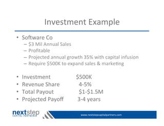www.nextstepcapitalpartners.com	
  
Investment	
  Example	
  
•  Soeware	
  Co	
  
–  $3	
  Mil	
  Annual	
  Sales	
  
–  Proﬁtable	
  
–  Projected	
  annual	
  growth	
  35%	
  with	
  capital	
  infusion	
  
–  Require	
  $500K	
  to	
  expand	
  sales	
  &	
  marke>ng	
  
•  Investment 	
   	
   	
   	
  $500K	
  
•  Revenue	
  Share	
   	
   	
  	
  	
  4-­‐5%	
  
•  Total	
  Payout 	
   	
   	
  	
  	
  $1-­‐$1.5M	
  
•  Projected	
  Payoﬀ 	
   	
  	
  3-­‐4	
  years	
  
 