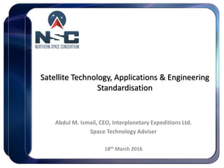 Satellite Technology, Applications & Engineering
Standardisation
Abdul M. Ismail, CEO, Interplanetary Expeditions Ltd.
Space Technology Adviser
18th March 2016
 