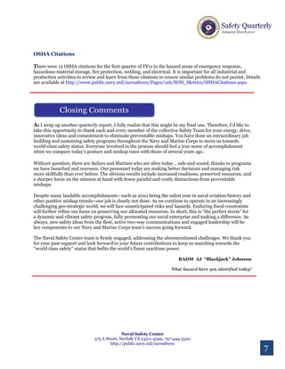 OSHA Citations

There were 12 OSHA citations for the first quarter of FY11 in the hazard areas of emergency response,
hazardous-material storage, fire protection, welding, and electrical. It is important for all industrial and
production activities to review and learn from these citations to ensure similar problems do not persist. Details
are available at http://www.public.navy.mil/navsafecen/Pages/osh/SOH_Metrics/OSHACitations.aspx.




                                                                                                          11
                                                                                                          11


As I wrap up another quarterly report, I fully realize that this might be my final one. Therefore, I’d like to
take this opportunity to thank each and every member of the collective Safety Team for your energy, drive,
innovative ideas and commitment to eliminate preventable mishaps. You have done an extraordinary job
building and sustaining safety programs throughout the Navy and Marine Corps to move us towards
world-class safety status. Everyone involved in the process should feel a true sense of accomplishment
when we compare today’s posture and mishap rates with those of several years ago.

Without question, there are Sailors and Marines who are alive today… safe and sound, thanks to programs
we have launched and overseen. Our personnel today are making better decisions and managing risk
more skillfully than ever before. The obvious results include increased readiness, preserved resources, and
a sharper focus on the mission at hand with fewer painful and costly distractions from preventable
mishaps.

Despite many laudable accomplishments—such as 2010 being the safest year in naval aviation history and
other positive mishap trends—our job is clearly not done. As we continue to operate in an increasingly
challenging geo-strategic world, we will face unanticipated risks and hazards. Enduring fiscal constraints
will further refine our focus on preserving our allocated resources. In short, this is “the perfect storm” for
a dynamic and vibrant safety program, fully permeating our naval enterprise and making a difference. As
always, new safety ideas from the fleet, active two-way communications and engaged leadership will be
key components to our Navy and Marine Corps team’s success going forward.

The Naval Safety Center team is firmly engaged, addressing the aforementioned challenges. We thank you
for your past support and look forward to your future contributions to keep us marching towards the
“world class safety” status that befits the world’s finest maritime power.

                                                                          RADM AJ “Blackjack” Johnson

                                                                     What hazard have you identified today?




                                                                                                           12


                                              Naval Safety Center
                               375 A Street, Norfolk VA 23511-4399, 757-444-3520
                                        http://public.navy.mil/navsafecen
                                                                                                                    7
 