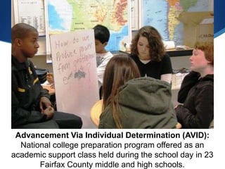 Advancement Via Individual Determination (AVID):
  National college preparation program offered as an
academic support class held during the school day in 23
       Fairfax County middle and high schools.
 