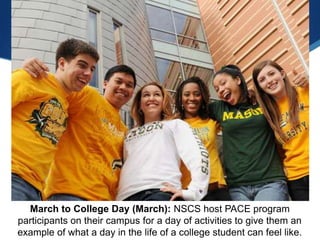 March to College Day (March): NSCS host PACE program
participants on their campus for a day of activities to give them an
example of what a day in the life of a college student can feel like.
 