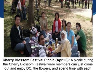 Cherry Blossom Festival Picnic (April 6): A picnic during
the Cherry Blossom Festival were members can just come
 out and enjoy DC, the flowers, and spend time with each
 