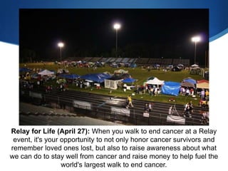 Relay for Life (April 27): When you walk to end cancer at a Relay
 event, it's your opportunity to not only honor cancer survivors and
remember loved ones lost, but also to raise awareness about what
we can do to stay well from cancer and raise money to help fuel the
                  world's largest walk to end cancer.
 