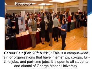 Career Fair (Feb 20th & 21st): This is a campus-wide
fair for organizations that have internships, co-ops, full-
 time jobs, and part-time jobs. It is open to all students
         and alumni of George Mason University.
 