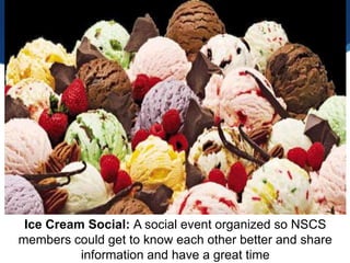 Ice Cream Social: A social event organized so NSCS
members could get to know each other better and share
          information and have a great time
 