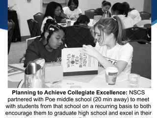 Planning to Achieve Collegiate Excellence: NSCS
 partnered with Poe middle school (20 min away) to meet
with students from that school on a recurring basis to both
encourage them to graduate high school and excel in their
 