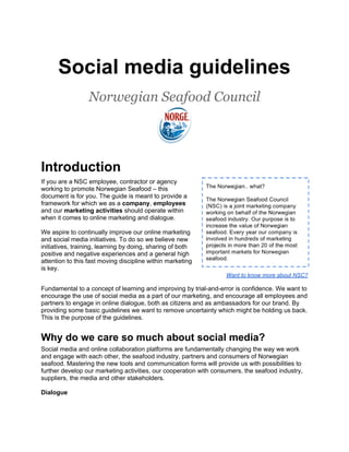 Social media guidelines
                  Norwegian Seafood Council




Introduction
If you are a NSC employee, contractor or agency
working to promote Norwegian Seafood – this
document is for you. The guide is meant to provide a
framework for which we as a company, employees
and our marketing activities should operate within
when it comes to online marketing and dialogue.

We aspire to continually improve our online marketing
and social media initiatives. To do so we believe new
initiatives, training, learning by doing, sharing of both
positive and negative experiences and a general high
attention to this fast moving discipline within marketing
is key.
                                                                   Want to know more about NSC?

Fundamental to a concept of learning and improving by trial-and-error is confidence. We want to
encourage the use of social media as a part of our marketing, and encourage all employees and
partners to engage in online dialogue, both as citizens and as ambassadors for our brand. By
providing some basic guidelines we want to remove uncertainty which might be holding us back.
This is the purpose of the guidelines.


Why do we care so much about social media?
Social media and online collaboration platforms are fundamentally changing the way we work
and engage with each other, the seafood industry, partners and consumers of Norwegian
seafood. Mastering the new tools and communication forms will provide us with possibilities to
further develop our marketing activities, our cooperation with consumers, the seafood industry,
suppliers, the media and other stakeholders.

Dialogue
 