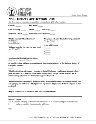®
© 2011, The National Society of Collegiate Scholars, All Rights Reserved.
NSCS OFFICER APPLICATION FORM
This form must be completed by candidates running for an NSCS officer position
Chapter: Full Name:
Class Standing: Major: Birthday:
Preferred E-mail: Preferred Phone Number:
What is Desired Officer Position? Are you an officer with another organization?
First Choice: Yes No
Second Choice:
If yes, which ones:
Will you serve for the entire school year? 1.
Yes No 2.
3.
4.
S
Supplemental Application Questions:
Please limit each response to 250 words
As an officer, how will you personally contribute to your chapter of the National Society of
Collegiate scholars?
What leadership attributes do you possess that will help you excel in your desired officer
position with NSCS? How will these leadership qualities engage and excite other NSCS
members to participate in activities throughout the year?
What qualities do you possess that make you a strong candidate for the position(s) that you
are applying for with NSCS? What previous experience do you have that will help you in this
position?
Why do you want to be an officer with your chapter of NSCS?
Integrity Pledge
The NLC defines integrity as the embodiment of honor in all academic and personal endeavors.
I, , pledge to stand for these values for a lifetime.
Date:
 