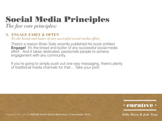 Social Media Principles
The five core principles:

3.	 ENGAGE EARLY & OFTEN
	 It’s the bread and butter of any successful social media effort.
There’s a reason Brian Solis recently published his book entitled
Engage! It’s the bread and butter of any successful social media
effort. And it takes dedicated, passionate people to achieve
engagement with any community.
If you’re going to simply push out one way messaging, there’s plenty
of traditional media channels for that… Take your pick!

Prepared with care for NSCSS North Shore Workshop | 5 November 2013

Eddy Dever & Jade Tang

 