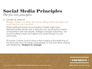 Social Media Principles
The five core principles:

5.	 LEARN & ADJUST
	 Dialogue changes everything. You must be willing to learn and adjust your 	
	 tactics based on your community.
While traditional brand communication models might have
delivered similar results year in and year out, social tactics involve
conversations with real people. Dialogue changes everything. You
must be willing to learn and adjust your tactics based on your
community.
Of course, it never hurts to have a plan in place at the beginning of
the fiscal year but I’d include a big asterisk on the front when sharing
with leadership: *Subject to change!

Prepared with care for NSCSS North Shore Workshop | 5 November 2013

Eddy Dever & Jade Tang

 