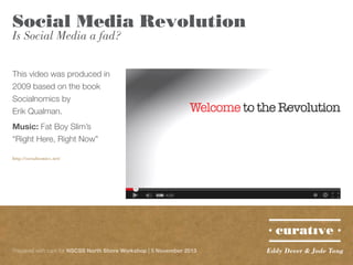 Social Media Revolution
Is Social Media a fad?
This video was produced in
2009 based on the book
Socialnomics by
Erik Qualman.
Music: Fat Boy Slim’s
“Right Here, Right Now”
http://socialnomics.net/

Prepared with care for NSCSS North Shore Workshop | 5 November 2013

Eddy Dever & Jade Tang

 