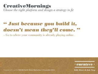 CreativeMornings

Choose the right platform and design a strategy to fit

“ Just because you build it,
doesn’t mean they’ll come. ”
– Go to where your community is already playing online.

Prepared with care for NSCSS North Shore Workshop | 5 November 2013

Eddy Dever & Jade Tang

 