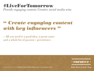 #LiveForTomorrow

Provide engaging content: Creative social media wins

“ Create engaging content
with key influencers ”
– All you need is a good idea, a great cause
and a whole lot of passion + persistence.

Prepared with care for NSCSS North Shore Workshop | 5 November 2013

Eddy Dever & Jade Tang

 