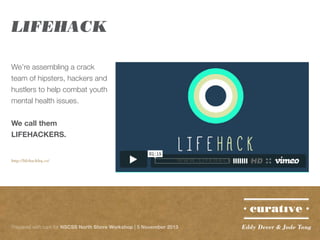 LIFEHACK
We’re assembling a crack
team of hipsters, hackers and
hustlers to help combat youth
mental health issues.
We call them
LIFEHACKERS.
http://lifehackhq.co/

Prepared with care for NSCSS North Shore Workshop | 5 November 2013

Eddy Dever & Jade Tang

 