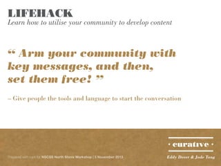 LIFEHACK

Learn how to utilise your community to develop content

“ Arm your community with
key messages, and then,
set them free! ”
– Give people the tools and language to start the conversation

Prepared with care for NSCSS North Shore Workshop | 5 November 2013

Eddy Dever & Jade Tang

 