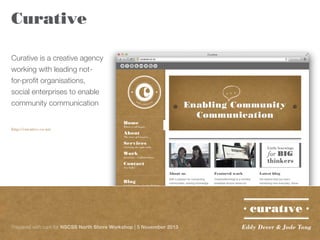 Curative
Curative is a creative agency
working with leading notfor-profit organisations,
social enterprises to enable
community communication
http://curative.co.nz/

Prepared with care for NSCSS North Shore Workshop | 5 November 2013

Eddy Dever & Jade Tang

 