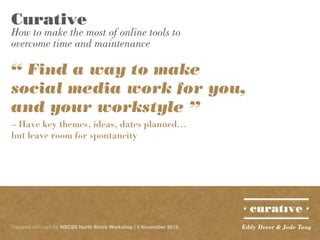 Curative

How to make the most of online tools to
overcome time and maintenance

“ Find a way to make
social media work for you,
and your workstyle ”
– Have key themes, ideas, dates planned...
but leave room for spontaneity

Prepared with care for NSCSS North Shore Workshop | 5 November 2013

Eddy Dever & Jade Tang

 