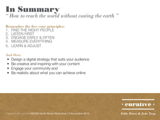In Summary

“ How to reach the world without costing the earth ”
Remember the five core principles:
1. 	 FIND THE RIGHT PEOPLE
2. 	 LISTEN FIRST
3. 	 ENGAGE EARLY & OFTEN
4. 	 MEASURE EVERYTHING
5. 	 LEARN & ADJUST
And then:
•	 Design a digital strategy that suits your audience
•	 Be creative and inspiring with your content
•	 Engage your community and
•	 Be realistic about what you can achieve online

Prepared with care for NSCSS North Shore Workshop | 5 November 2013

Eddy Dever & Jade Tang

 