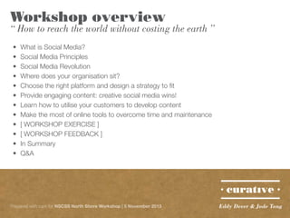 Workshop overview

“ How to reach the world without costing the earth ”
•	
•	
•	
•	
•	
•	
•	
•	
•	
•	
•	
•	

What is Social Media?
Social Media Principles
Social Media Revolution
Where does your organisation sit?
Choose the right platform and design a strategy to fit
Provide engaging content: creative social media wins!
Learn how to utilise your customers to develop content
Make the most of online tools to overcome time and maintenance
[ WORKSHOP EXERCISE ]
[ WORKSHOP FEEDBACK ]
In Summary
Q&A

Prepared with care for NSCSS North Shore Workshop | 5 November 2013

Eddy Dever & Jade Tang

 