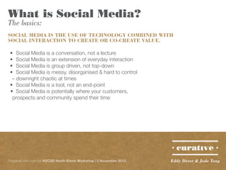 What is Social Media?
The basics:

SOCIAL MEDIA IS THE USE OF TECHNOLOGY COMBINED WITH
SOCIAL INTERACTION TO CREATE OR CO-CREATE VALUE.
•	 Social Media is a conversation, not a lecture
•	 Social Media is an extension of everyday interaction
•	 Social Media is group driven, not top-down
•	 Social Media is messy, disorganised & hard to control
– downright chaotic at times
•	 Social Media is a tool, not an end-point
•	 Social Media is potentially where your customers,
prospects and community spend their time

Prepared with care for NSCSS North Shore Workshop | 5 November 2013

Eddy Dever & Jade Tang

 
